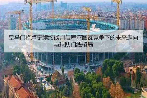 皇马门将卢宁续约谈判与库尔图瓦竞争下的未来走向与球队门线格局