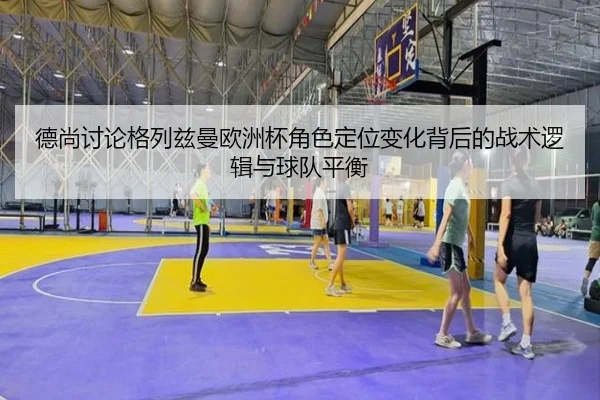 德尚讨论格列兹曼欧洲杯角色定位变化背后的战术逻辑与球队平衡