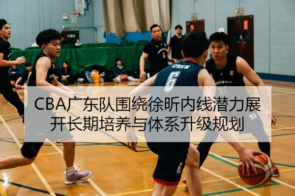 CBA广东队围绕徐昕内线潜力展开长期培养与体系升级规划