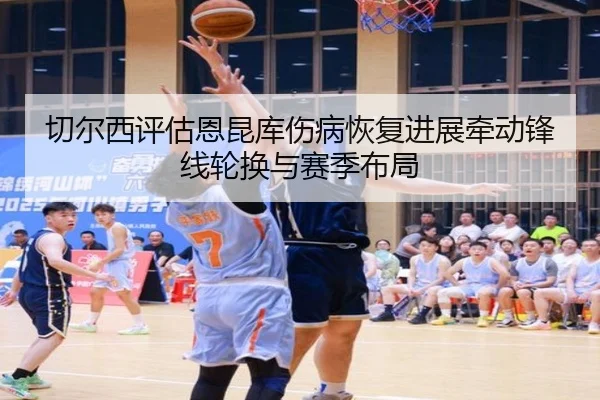 切尔西评估恩昆库伤病恢复进展牵动锋线轮换与赛季布局