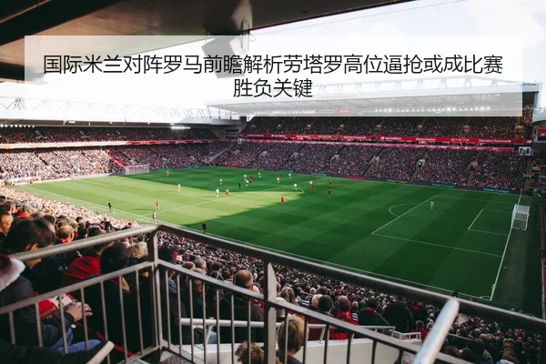 国际米兰对阵罗马前瞻解析劳塔罗高位逼抢或成比赛胜负关键